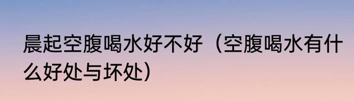 晨起空腹喝水好不好（空腹喝水有什么好处与坏处）