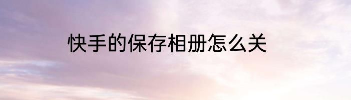快手的保存相册怎么关