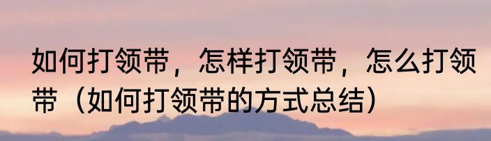 如何打领带，怎样打领带，怎么打领带（如何打领带的方式总结）