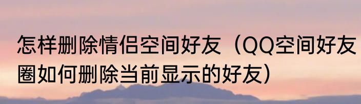 怎样删除情侣空间好友（QQ空间好友圈如何删除当前显示的好友）