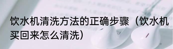 饮水机清洗方法的正确步骤（饮水机买回来怎么清洗）