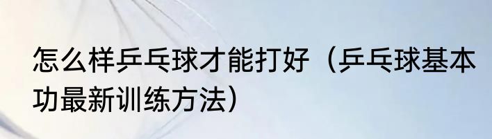 怎么样乒乓球才能打好（乒乓球基本功最新训练方法）