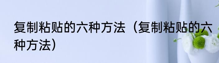 复制粘贴的六种方法（复制粘贴的六种方法）