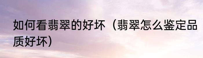 如何看翡翠的好坏（翡翠怎么鉴定品质好坏）