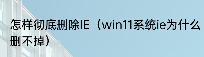 怎样彻底删除IE（win11系统ie为什么删不掉）
