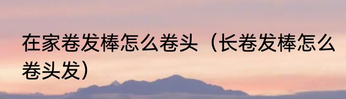 在家卷发棒怎么卷头（长卷发棒怎么卷头发）
