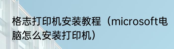 格志打印机安装教程（microsoft电脑怎么安装打印机）