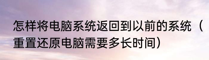 怎样将电脑系统返回到以前的系统（重置还原电脑需要多长时间）