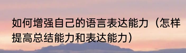 如何增强自己的语言表达能力（怎样提高总结能力和表达能力）
