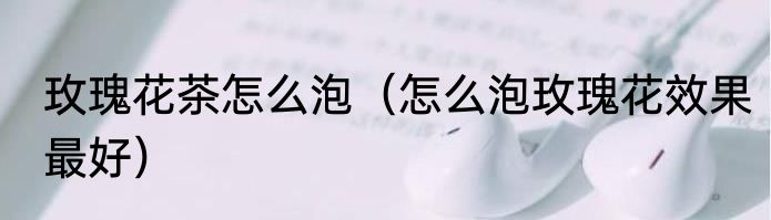 玫瑰花茶怎么泡（怎么泡玫瑰花效果最好）