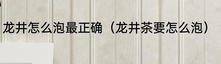 龙井怎么泡最正确（龙井茶要怎么泡）