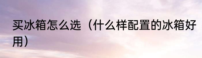 买冰箱怎么选（什么样配置的冰箱好用）