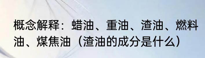 概念解释：蜡油、重油、渣油、燃料油、煤焦油（渣油的成分是什么）