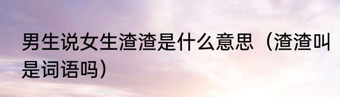 男生说女生渣渣是什么意思（渣渣叫是词语吗）