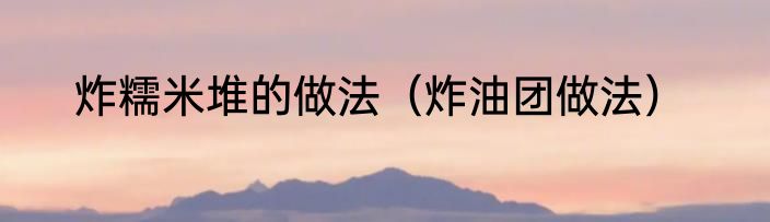 炸糯米堆的做法（炸油团做法）