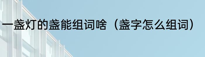一盏灯的盏能组词啥（盏字怎么组词）