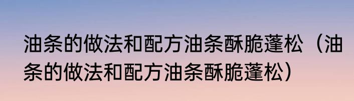 油条的做法和配方油条酥脆蓬松（油条的做法和配方油条酥脆蓬松）