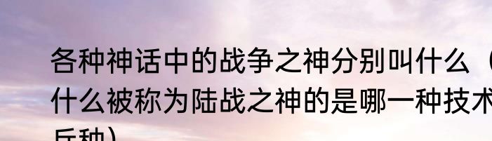 各种神话中的战争之神分别叫什么（什么被称为陆战之神的是哪一种技术兵种）