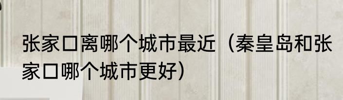张家口离哪个城市最近（秦皇岛和张家口哪个城市更好）