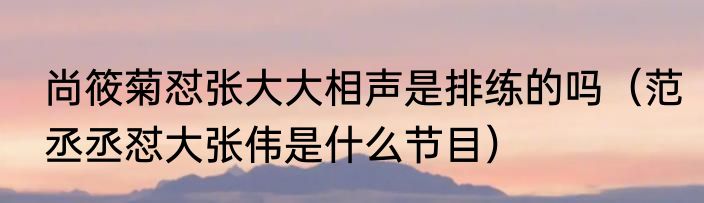 尚筱菊怼张大大相声是排练的吗（范丞丞怼大张伟是什么节目）