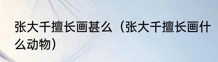 张大千擅长画甚么（张大千擅长画什么动物）
