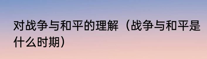 对战争与和平的理解（战争与和平是什么时期）