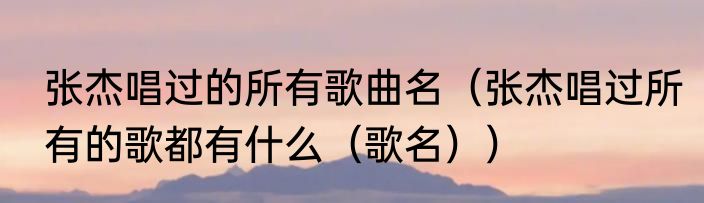张杰唱过的所有歌曲名（张杰唱过所有的歌都有什么（歌名））