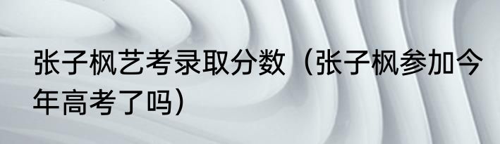 张子枫艺考录取分数（张子枫参加今年高考了吗）