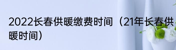 2022长春供暖缴费时间（21年长春供暖时间）