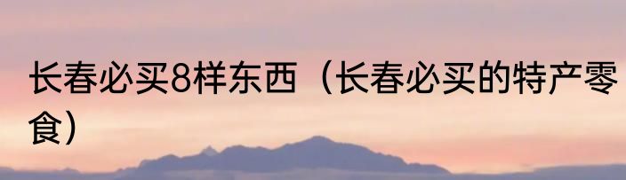 长春必买8样东西（长春必买的特产零食）