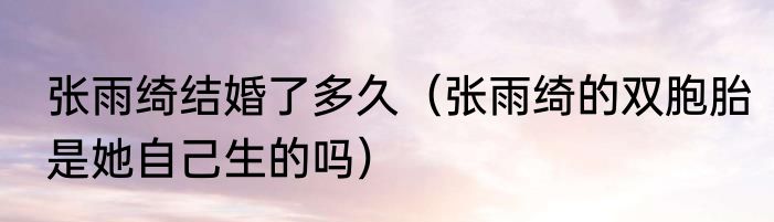 张雨绮结婚了多久（张雨绮的双胞胎是她自己生的吗）