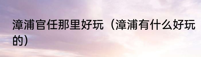 漳浦官任那里好玩（漳浦有什么好玩的）