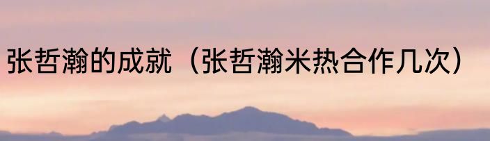 张哲瀚的成就（张哲瀚米热合作几次）