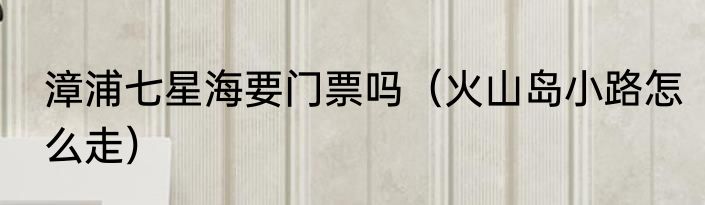 漳浦七星海要门票吗（火山岛小路怎么走）