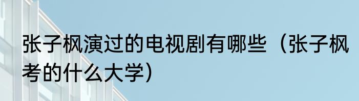 张子枫演过的电视剧有哪些（张子枫考的什么大学）