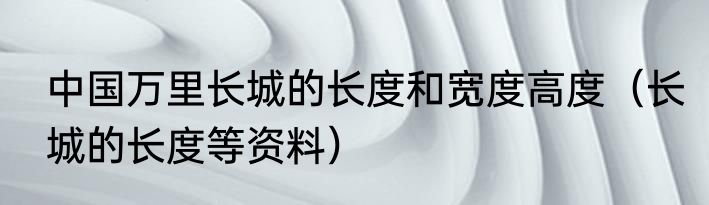中国万里长城的长度和宽度高度（长城的长度等资料）