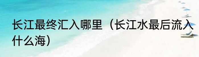 长江最终汇入哪里（长江水最后流入什么海）