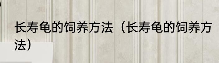 长寿龟的饲养方法（长寿龟的饲养方法）