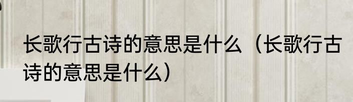 长歌行古诗的意思是什么（长歌行古诗的意思是什么）