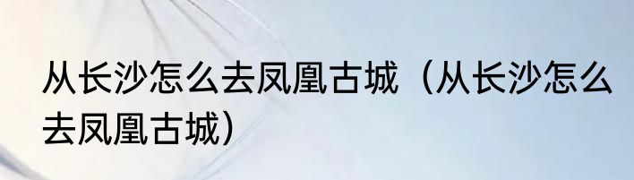 从长沙怎么去凤凰古城（从长沙怎么去凤凰古城）