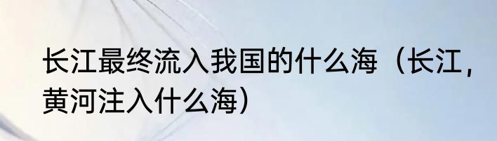 长江最终流入我国的什么海（长江，黄河注入什么海）