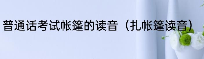 普通话考试帐篷的读音（扎帐篷读音）