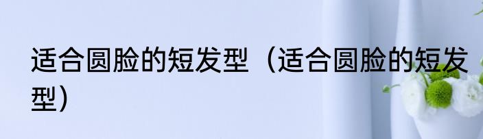 适合圆脸的短发型（适合圆脸的短发型）