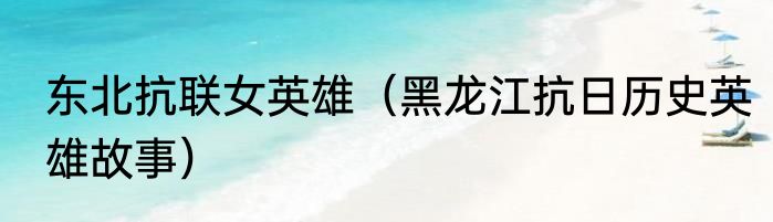 东北抗联女英雄（黑龙江抗日历史英雄故事）