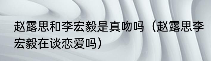 赵露思和李宏毅是真吻吗（赵露思李宏毅在谈恋爱吗）