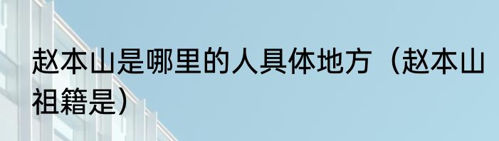 赵本山是哪里的人具体地方（赵本山祖籍是）