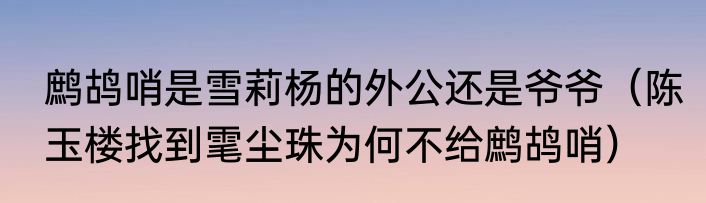 鹧鸪哨是雪莉杨的外公还是爷爷（陈玉楼找到雮尘珠为何不给鹧鸪哨）