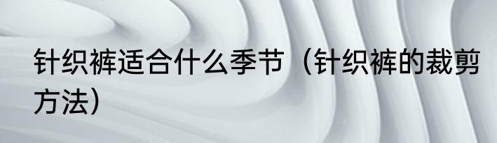 针织裤适合什么季节（针织裤的裁剪方法）