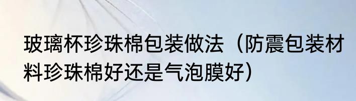 玻璃杯珍珠棉包装做法（防震包装材料珍珠棉好还是气泡膜好）