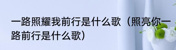 一路照耀我前行是什么歌（照亮你一路前行是什么歌）